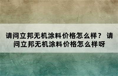 请问立邦无机涂料价格怎么样？ 请问立邦无机涂料价格怎么样呀